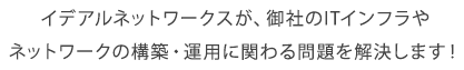 イデアルネットワークスが、御社のITインフラやネットワークの構築・運用に関わる問題を解決します！